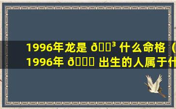 1996年龙是 🐳 什么命格（1996年 🐋 出生的人属于什么命）